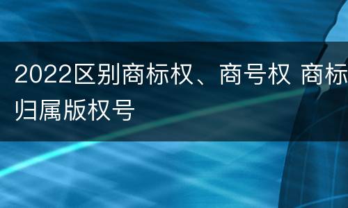 2022区别商标权、商号权 商标归属版权号