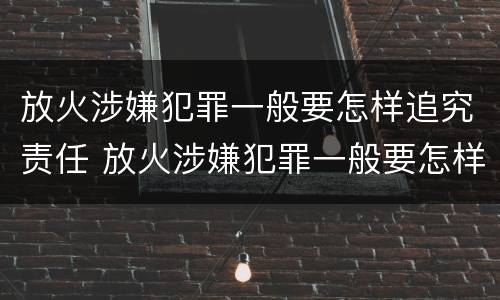 放火涉嫌犯罪一般要怎样追究责任 放火涉嫌犯罪一般要怎样追究责任和义务