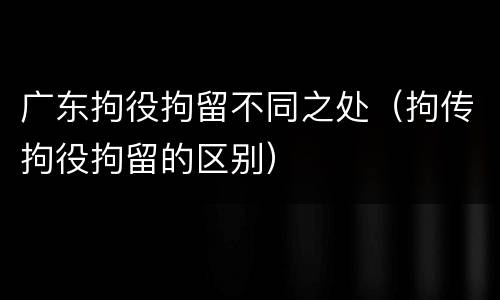 广东拘役拘留不同之处（拘传拘役拘留的区别）