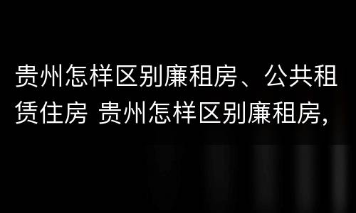 贵州怎样区别廉租房、公共租赁住房 贵州怎样区别廉租房,公共租赁住房等级