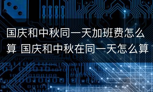 国庆和中秋同一天加班费怎么算 国庆和中秋在同一天怎么算加班费