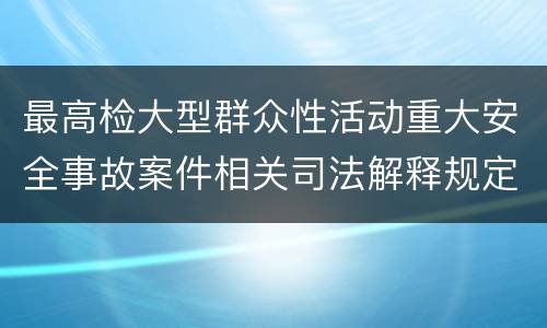 最高检大型群众性活动重大安全事故案件相关司法解释规定重要内容包括什么