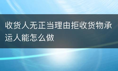 收货人无正当理由拒收货物承运人能怎么做