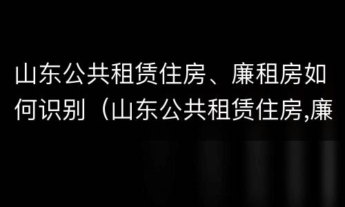 山东公共租赁住房、廉租房如何识别（山东公共租赁住房,廉租房如何识别产权）