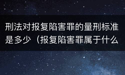 刑法对报复陷害罪的量刑标准是多少（报复陷害罪属于什么罪）