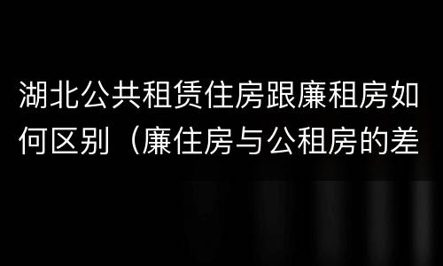 湖北公共租赁住房跟廉租房如何区别（廉住房与公租房的差别）