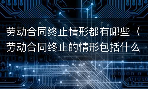 劳动合同终止情形都有哪些（劳动合同终止的情形包括什么）