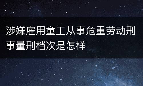 涉嫌雇用童工从事危重劳动刑事量刑档次是怎样