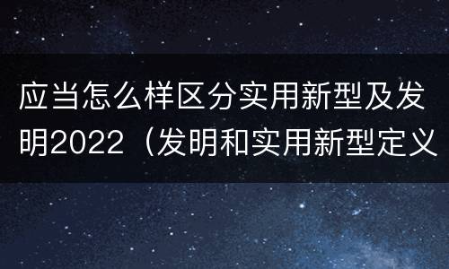 应当怎么样区分实用新型及发明2022（发明和实用新型定义）