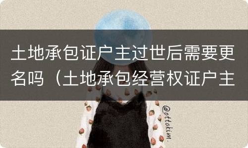 土地承包证户主过世后需要更名吗（土地承包经营权证户主死亡需要变更嘛）