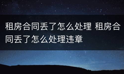 租房合同丢了怎么处理 租房合同丢了怎么处理违章