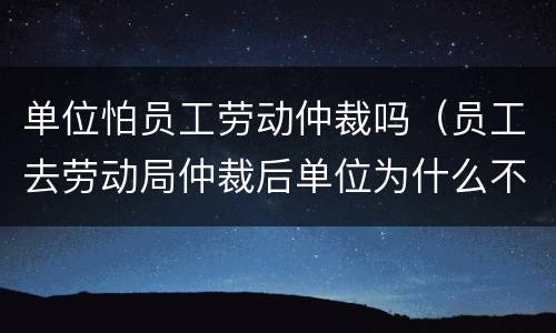 单位怕员工劳动仲裁吗（员工去劳动局仲裁后单位为什么不怕呢）