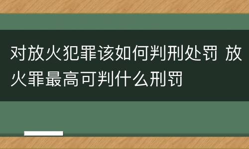 对放火犯罪该如何判刑处罚 放火罪最高可判什么刑罚
