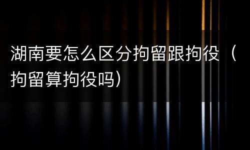 湖南要怎么区分拘留跟拘役（拘留算拘役吗）