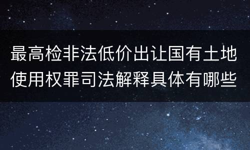最高检非法低价出让国有土地使用权罪司法解释具体有哪些内容