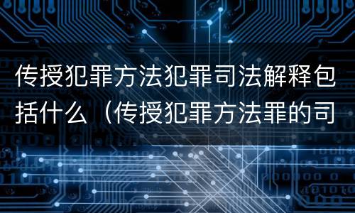 传授犯罪方法犯罪司法解释包括什么（传授犯罪方法罪的司法解释）