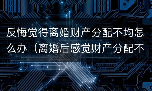 反悔觉得离婚财产分配不均怎么办（离婚后感觉财产分配不公平怎么办）