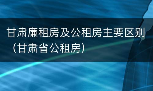 甘肃廉租房及公租房主要区别（甘肃省公租房）
