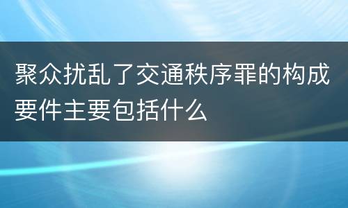 聚众扰乱了交通秩序罪的构成要件主要包括什么
