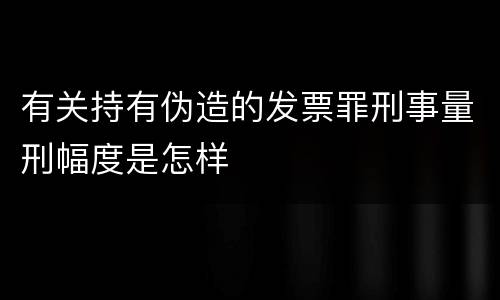 有关持有伪造的发票罪刑事量刑幅度是怎样
