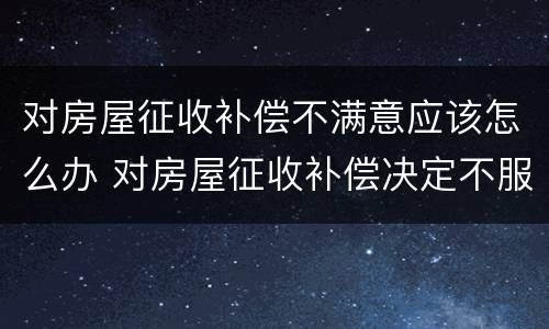 对房屋征收补偿不满意应该怎么办 对房屋征收补偿决定不服,应该怎么办