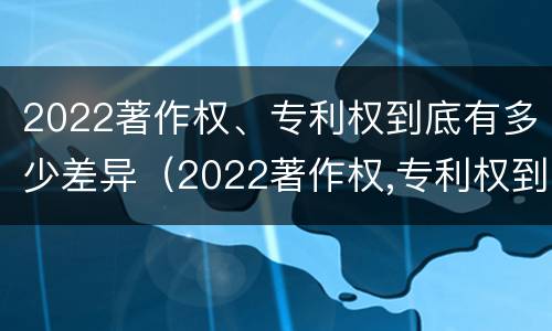 2022著作权、专利权到底有多少差异（2022著作权,专利权到底有多少差异呢）