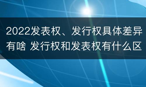 2022发表权、发行权具体差异有啥 发行权和发表权有什么区别