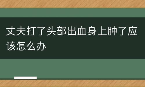 丈夫打了头部出血身上肿了应该怎么办