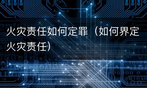 火灾责任如何定罪（如何界定火灾责任）
