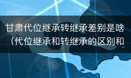 甘肃代位继承转继承差别是啥（代位继承和转继承的区别和联系）