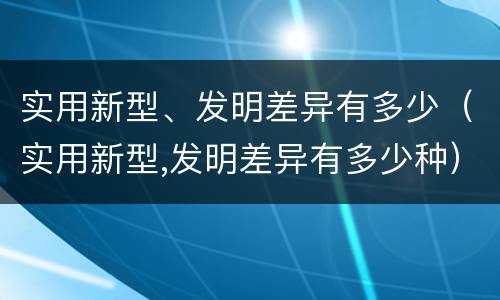 实用新型、发明差异有多少（实用新型,发明差异有多少种）