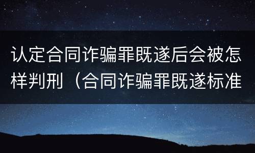 认定合同诈骗罪既遂后会被怎样判刑（合同诈骗罪既遂标准）
