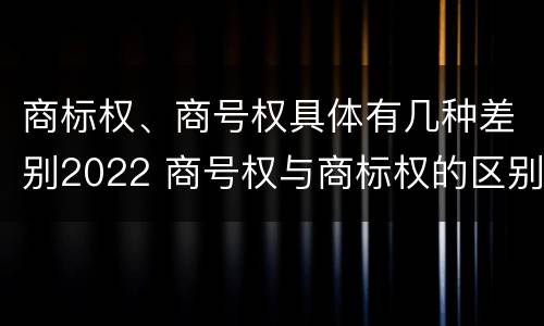 商标权、商号权具体有几种差别2022 商号权与商标权的区别
