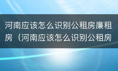 河南应该怎么识别公租房廉租房（河南应该怎么识别公租房廉租房的真假）