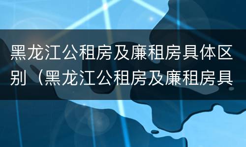 黑龙江公租房及廉租房具体区别（黑龙江公租房及廉租房具体区别）