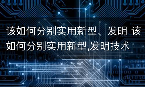 该如何分别实用新型、发明 该如何分别实用新型,发明技术