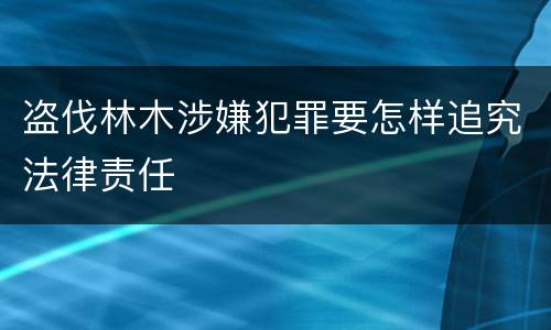 盗伐林木涉嫌犯罪要怎样追究法律责任