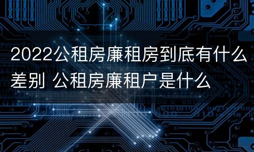 2022公租房廉租房到底有什么差别 公租房廉租户是什么