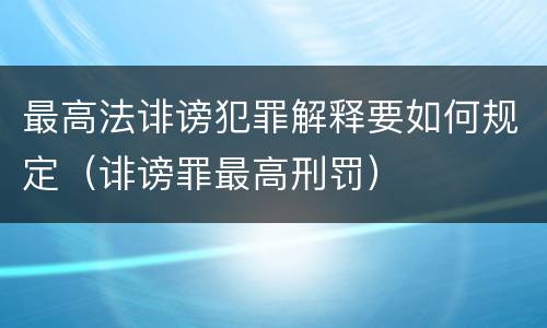 最高法诽谤犯罪解释要如何规定（诽谤罪最高刑罚）