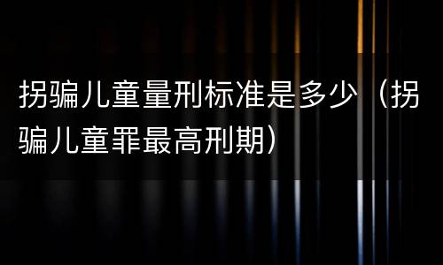 拐骗儿童量刑标准是多少（拐骗儿童罪最高刑期）
