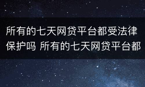 所有的七天网贷平台都受法律保护吗 所有的七天网贷平台都受法律保护吗是真的吗