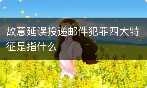 故意延误投递邮件犯罪四大特征是指什么