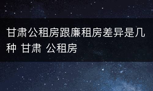 甘肃公租房跟廉租房差异是几种 甘肃 公租房