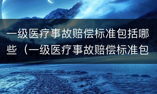 一级医疗事故赔偿标准包括哪些（一级医疗事故赔偿标准包括哪些内容）