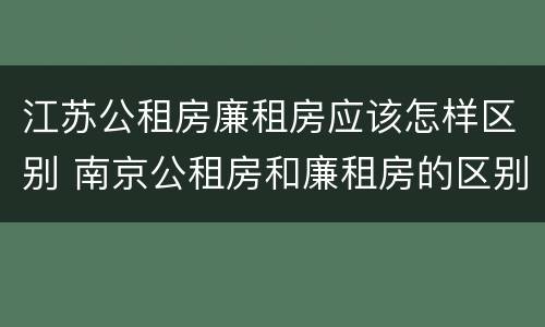 江苏公租房廉租房应该怎样区别 南京公租房和廉租房的区别