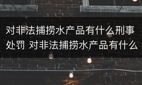 对非法捕捞水产品有什么刑事处罚 对非法捕捞水产品有什么刑事处罚规定