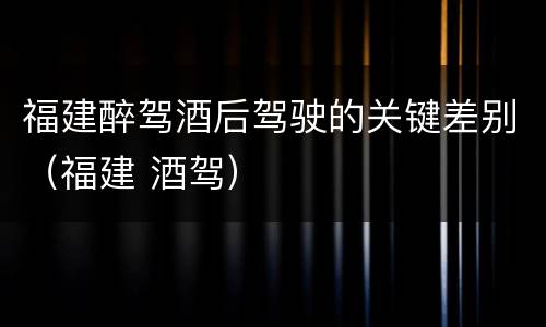 福建醉驾酒后驾驶的关键差别（福建 酒驾）