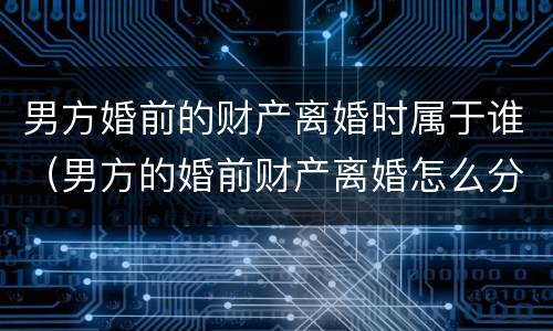 男方婚前的财产离婚时属于谁（男方的婚前财产离婚怎么分）