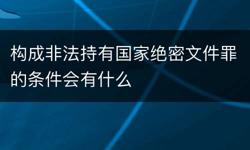 构成非法持有国家绝密文件罪的条件会有什么