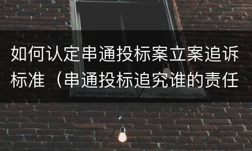 如何认定串通投标案立案追诉标准（串通投标追究谁的责任）